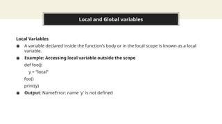 Local and Global variables
Local Variables
◉ A variable declared inside the function's body or in the local scope is known as a local
variable.
◉ Example: Accessing local variable outside the scope
def foo():
y = "local"
foo()
print(y)
◉ Output: NameError: name 'y' is not defined
 
