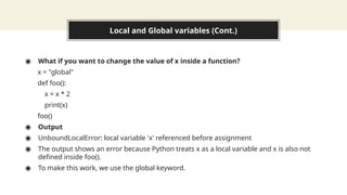 Local and Global variables (Cont.)
◉ What if you want to change the value of x inside a function?
x = "global"
def foo():
x = x * 2
print(x)
foo()
◉ Output
◉ UnboundLocalError: local variable 'x' referenced before assignment
◉ The output shows an error because Python treats x as a local variable and x is also not
defined inside foo().
◉ To make this work, we use the global keyword.
 