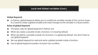 Local and Global variables (Cont.)
Global Keyword
◉ In Python, global keyword allows you to modify the variable outside of the current scope.
It is used to create a global variable and make changes to the variable in a local context.
Rules of global Keyword
◉ The basic rules for global keyword in Python are:
◉ When we create a variable inside a function, it is local by default.
◉ When we define a variable outside of a function, it is global by default. You don't have to
use global keyword.
◉ We use global keyword to read and write a global variable inside a function.
◉ Use of global keyword outside a function has no effect.
 