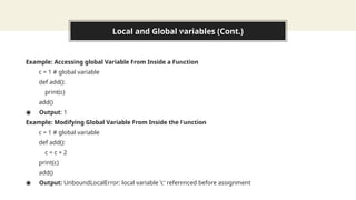 Local and Global variables (Cont.)
Example: Accessing global Variable From Inside a Function
c = 1 # global variable
def add():
print(c)
add()
◉ Output: 1
Example: Modifying Global Variable From Inside the Function
c = 1 # global variable
def add():
c = c + 2
print(c)
add()
◉ Output: UnboundLocalError: local variable 'c' referenced before assignment
 