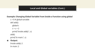 Local and Global variables (Cont.)
Example: Changing Global Variable From Inside a Function using global
c = 0 # global variable
def add():
global c
c = c + 2
print("Inside add():", c)
add()
print("In main:", c)
◉ Output:
Inside add(): 2
In main: 2
 
