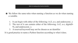 Rules for naming python function (identifier)
◉ We follow the same rules when naming a function as we do when naming
a variable.
1. It can begin with either of the following: A-Z, a-z, and underscore(_).
2. The rest of it can contain either of the following: A-Z, a-z, digits(0-
9), and underscore(_).
3. A reserved keyword may not be chosen as an identifier
It is good practice to name a Python function according to what it does.
 