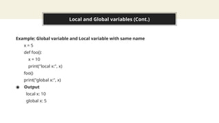 Local and Global variables (Cont.)
Example: Global variable and Local variable with same name
x = 5
def foo():
x = 10
print("local x:", x)
foo()
print("global x:", x)
◉ Output
local x: 10
global x: 5
 