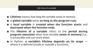 Life time of variable
◉ Lifetime means how long the variable exists in memory.
◉ A global variable exists as long as the program runs.
◉ A local variable is created when the function starts and
destroyed when the function ends.
◉ The lifetime of a variable refers to the period during
program execution when that variable exists in memory (i.e.,
is accessible and can store data).
◉ In Python, a variable’s lifetime depends on its scope —
where it is defined (inside or outside a function).
 