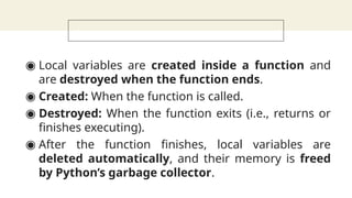 ◉ Local variables are created inside a function and
are destroyed when the function ends.
◉ Created: When the function is called.
◉ Destroyed: When the function exits (i.e., returns or
finishes executing).
◉ After the function finishes, local variables are
deleted automatically, and their memory is freed
by Python’s garbage collector.
 