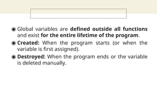 ◉ Global variables are defined outside all functions
and exist for the entire lifetime of the program.
◉ Created: When the program starts (or when the
variable is first assigned).
◉ Destroyed: When the program ends or the variable
is deleted manually.
 