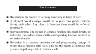 What is recursion?
◉ Recursion is the process of defining something in terms of itself.
◉ A physical world example would be to place two parallel mirrors
facing each other. Any object in between them would be reflected
recursively.
◉ In programming, The process in which a function calls itself directly or
indirectly is called recursion and the corresponding function is called as
recursive function.
◉ Recursion is a common mathematical and programming concept. It
means that a function calls itself. This has the benefit of meaning that
you can loop through data to reach a result.
 