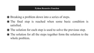 Python Recursive Function
◉ Breaking a problem down into a series of steps.
◉ The final step is reached when some basic condition is
satisfied.
◉ The solution for each step is used to solve the previous step.
◉ The solution for all the steps together form the solution to the
whole problem.
 