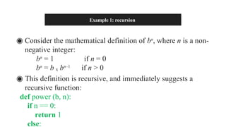 Example 1: recursion
◉ Consider the mathematical definition of bn
, where n is a non-
negative integer:
bn
= 1 if n = 0
bn
= b ₓ bn–1
if n > 0
◉ This definition is recursive, and immediately suggests a
recursive function:
def power (b, n):
if n == 0:
return 1
else:
 