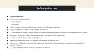 Defining a function
◉ Syntax of Function
◉ def function_name(parameters):
"""docstring"""
statement(s)
◉ Above shown is a function definition that consists of the following components.
◉ Keyword def that marks the start of the function header.
◉ A function name to uniquely identify the function. Function naming follows the same rules of writing identifiers in Python.
◉ Parameters (arguments) through which we pass values to a function. They are optional.
◉ A colon (:) to mark the end of the function header.
◉ Optional documentation string (docstring) to describe what the function does.
◉ One or more valid python statements that make up the function body. Statements must have the same indentation level
(usually 4 spaces).
◉ An optional return statement to return a value from the function.
 