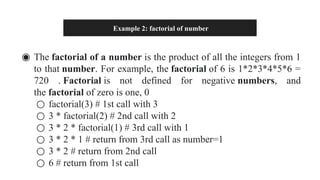 Example 2: factorial of number
◉ The factorial of a number is the product of all the integers from 1
to that number. For example, the factorial of 6 is 1*2*3*4*5*6 =
720 . Factorial is not defined for negative numbers, and
the factorial of zero is one, 0
○ factorial(3) # 1st call with 3
○ 3 * factorial(2) # 2nd call with 2
○ 3 * 2 * factorial(1) # 3rd call with 1
○ 3 * 2 * 1 # return from 3rd call as number=1
○ 3 * 2 # return from 2nd call
○ 6 # return from 1st call
 