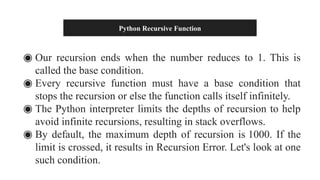 Python Recursive Function
◉ Our recursion ends when the number reduces to 1. This is
called the base condition.
◉ Every recursive function must have a base condition that
stops the recursion or else the function calls itself infinitely.
◉ The Python interpreter limits the depths of recursion to help
avoid infinite recursions, resulting in stack overflows.
◉ By default, the maximum depth of recursion is 1000. If the
limit is crossed, it results in Recursion Error. Let's look at one
such condition.
 