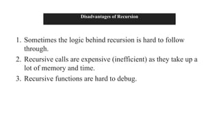 Disadvantages of Recursion
1. Sometimes the logic behind recursion is hard to follow
through.
2. Recursive calls are expensive (inefficient) as they take up a
lot of memory and time.
3. Recursive functions are hard to debug.
 