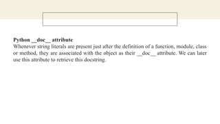 Python __doc__ attribute
Whenever string literals are present just after the definition of a function, module, class
or method, they are associated with the object as their __doc__ attribute. We can later
use this attribute to retrieve this docstring.
 