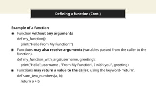 Defining a function (Cont.)
Example of a function
◉ Function without any arguments
def my_function():
print("Hello From My Function!")
◉ Functions may also receive arguments (variables passed from the caller to the
function).
def my_function_with_args(username, greeting):
print("Hello",username , "From My Function!, I wish you", greeting)
◉ Functions may return a value to the caller, using the keyword- 'return'.
def sum_two_numbers(a, b):
return a + b
 
