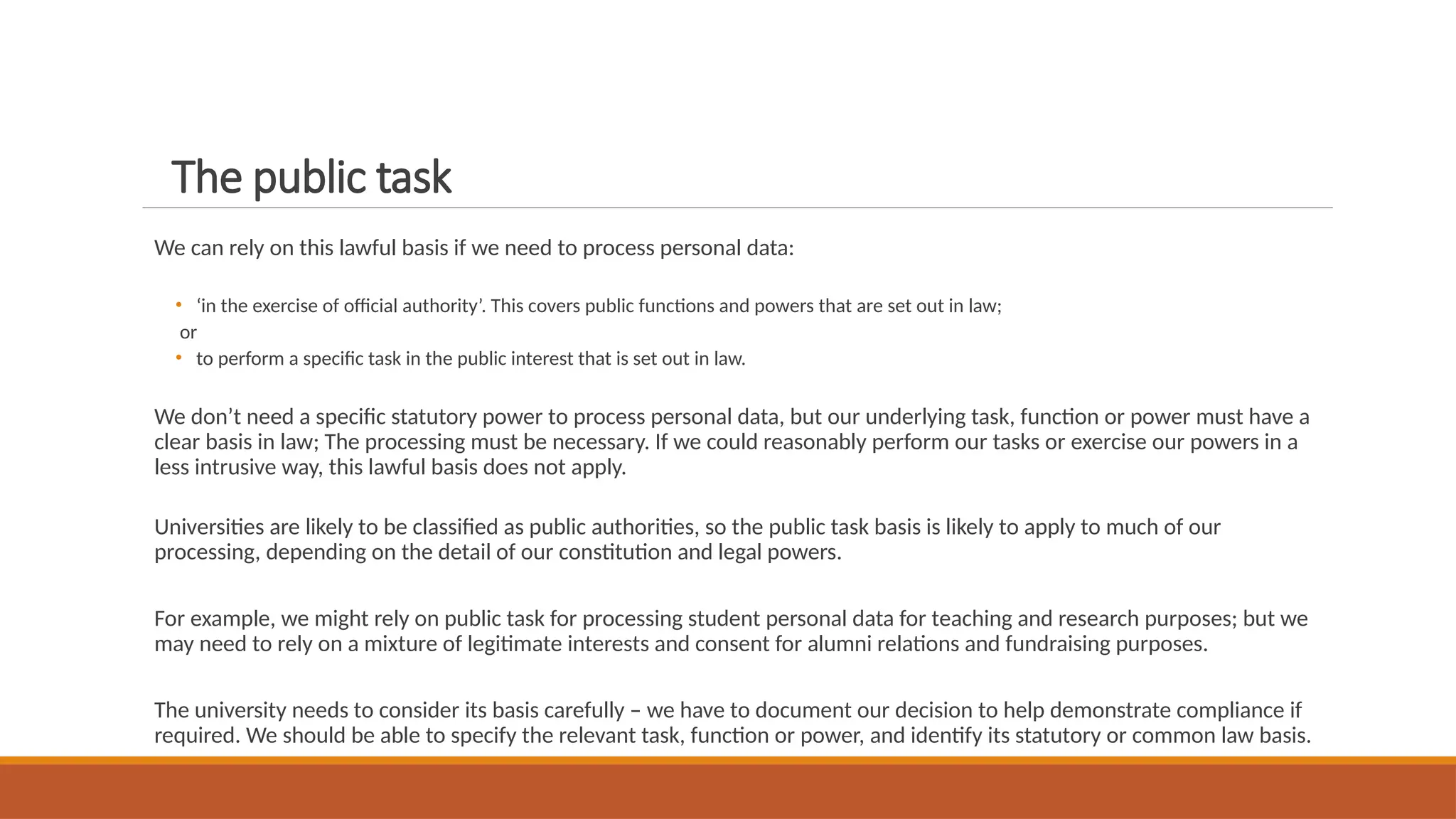 The public task
We can rely on this lawful basis if we need to process personal data:
• ‘in the exercise of official authority’. This covers public functions and powers that are set out in law;
or
• to perform a specific task in the public interest that is set out in law.
We don’t need a specific statutory power to process personal data, but our underlying task, function or power must have a
clear basis in law; The processing must be necessary. If we could reasonably perform our tasks or exercise our powers in a
less intrusive way, this lawful basis does not apply.
Universities are likely to be classified as public authorities, so the public task basis is likely to apply to much of our
processing, depending on the detail of our constitution and legal powers.
For example, we might rely on public task for processing student personal data for teaching and research purposes; but we
may need to rely on a mixture of legitimate interests and consent for alumni relations and fundraising purposes.
The university needs to consider its basis carefully – we have to document our decision to help demonstrate compliance if
required. We should be able to specify the relevant task, function or power, and identify its statutory or common law basis.
 