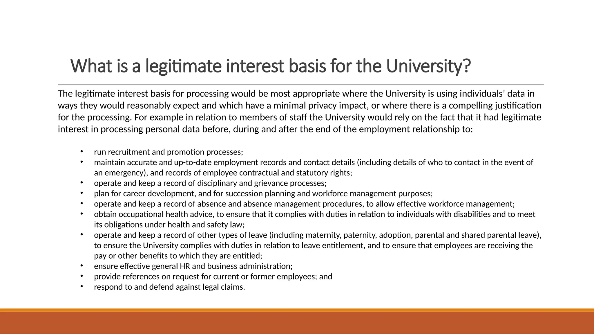What is a legitimate interest basis for the University?
The legitimate interest basis for processing would be most appropriate where the University is using individuals’ data in
ways they would reasonably expect and which have a minimal privacy impact, or where there is a compelling justification
for the processing. For example in relation to members of staff the University would rely on the fact that it had legitimate
interest in processing personal data before, during and after the end of the employment relationship to:
• run recruitment and promotion processes;
• maintain accurate and up-to-date employment records and contact details (including details of who to contact in the event of
an emergency), and records of employee contractual and statutory rights;
• operate and keep a record of disciplinary and grievance processes;
• plan for career development, and for succession planning and workforce management purposes;
• operate and keep a record of absence and absence management procedures, to allow effective workforce management;
• obtain occupational health advice, to ensure that it complies with duties in relation to individuals with disabilities and to meet
its obligations under health and safety law;
• operate and keep a record of other types of leave (including maternity, paternity, adoption, parental and shared parental leave),
to ensure the University complies with duties in relation to leave entitlement, and to ensure that employees are receiving the
pay or other benefits to which they are entitled;
• ensure effective general HR and business administration;
• provide references on request for current or former employees; and
• respond to and defend against legal claims.
 