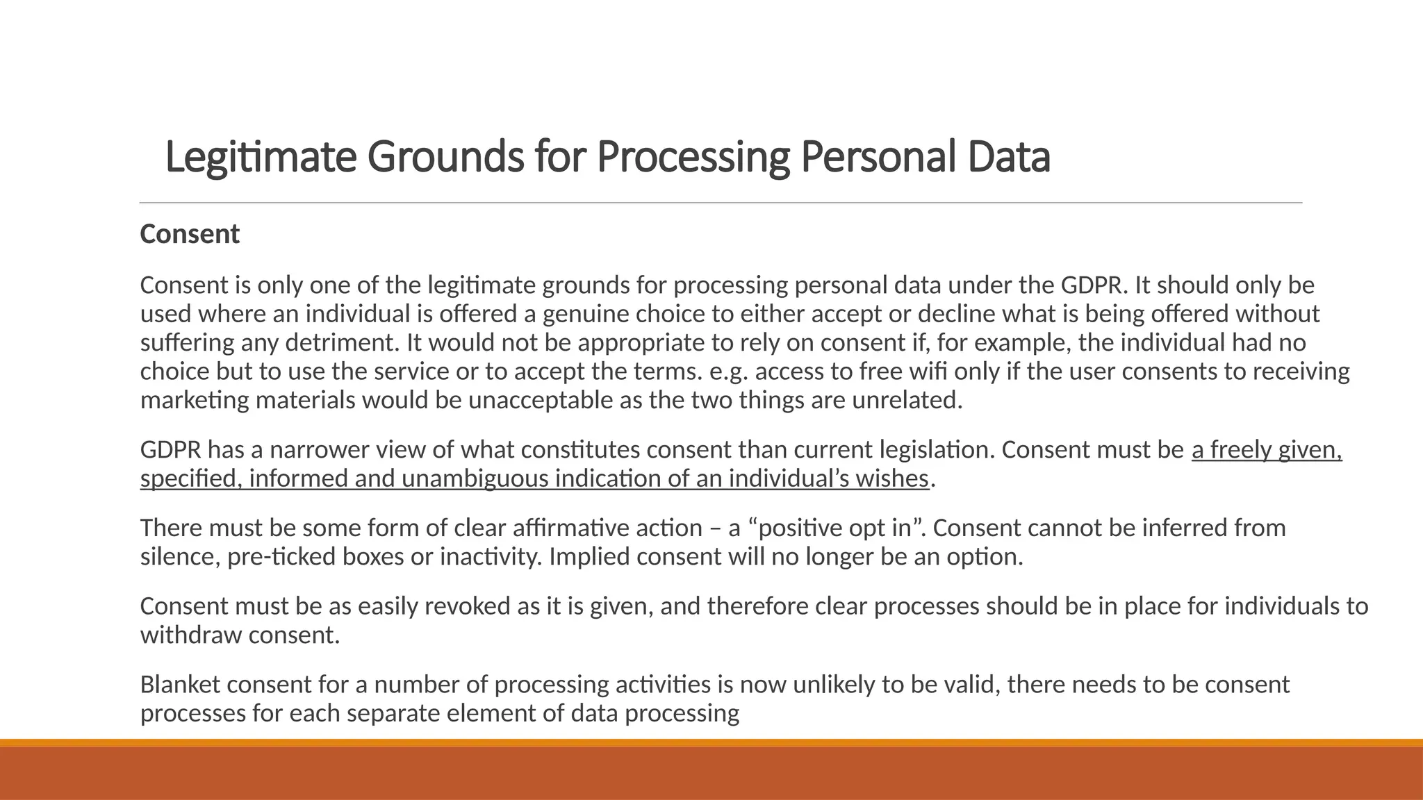 Legitimate Grounds for Processing Personal Data
Consent
Consent is only one of the legitimate grounds for processing personal data under the GDPR. It should only be
used where an individual is offered a genuine choice to either accept or decline what is being offered without
suffering any detriment. It would not be appropriate to rely on consent if, for example, the individual had no
choice but to use the service or to accept the terms. e.g. access to free wifi only if the user consents to receiving
marketing materials would be unacceptable as the two things are unrelated.
GDPR has a narrower view of what constitutes consent than current legislation. Consent must be a freely given,
specified, informed and unambiguous indication of an individual’s wishes.
There must be some form of clear affirmative action – a “positive opt in”. Consent cannot be inferred from
silence, pre-ticked boxes or inactivity. Implied consent will no longer be an option.
Consent must be as easily revoked as it is given, and therefore clear processes should be in place for individuals to
withdraw consent.
Blanket consent for a number of processing activities is now unlikely to be valid, there needs to be consent
processes for each separate element of data processing
 
