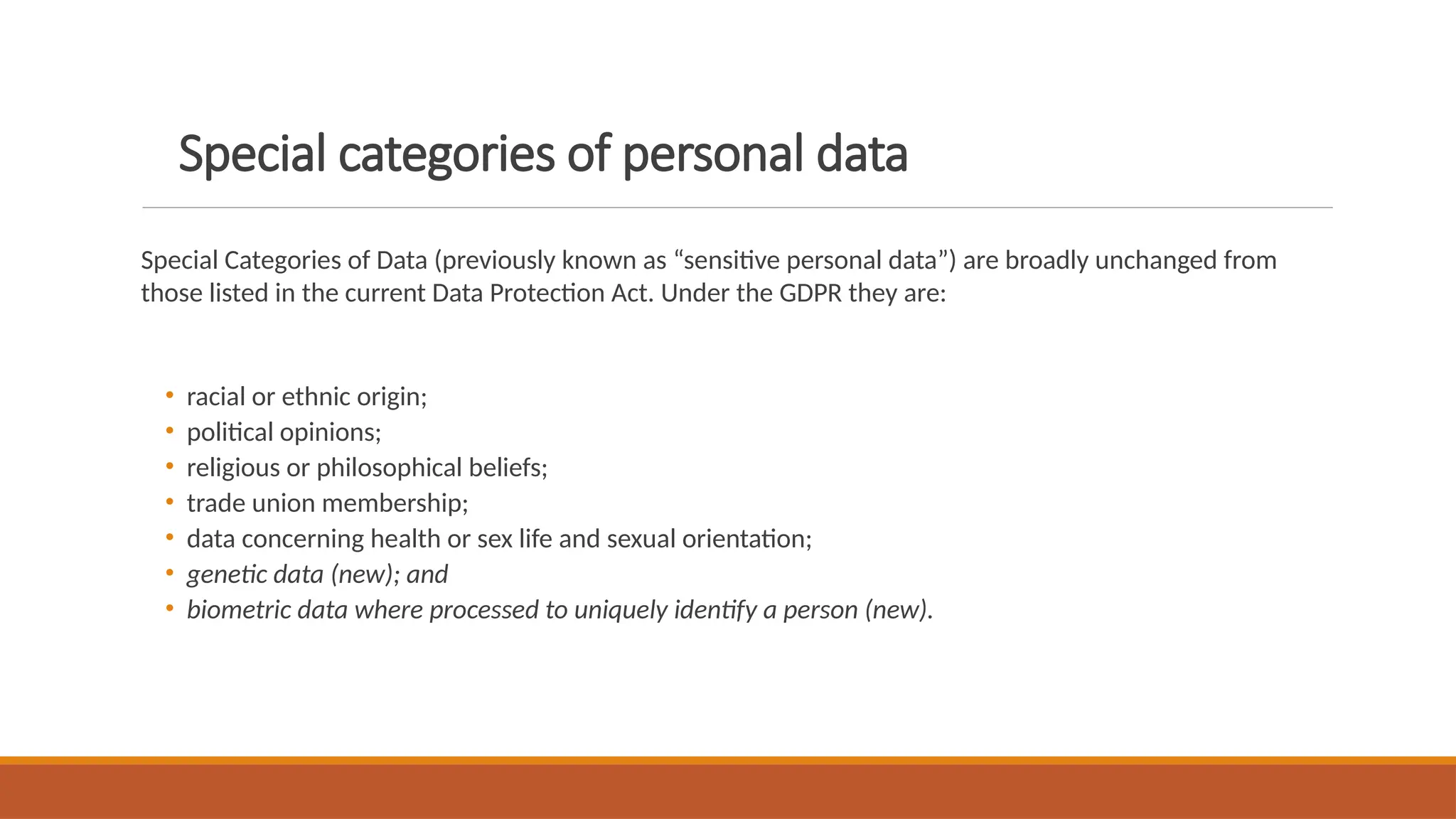 Special categories of personal data
Special Categories of Data (previously known as “sensitive personal data”) are broadly unchanged from
those listed in the current Data Protection Act. Under the GDPR they are:
• racial or ethnic origin;
• political opinions;
• religious or philosophical beliefs;
• trade union membership;
• data concerning health or sex life and sexual orientation;
• genetic data (new); and
• biometric data where processed to uniquely identify a person (new).
 