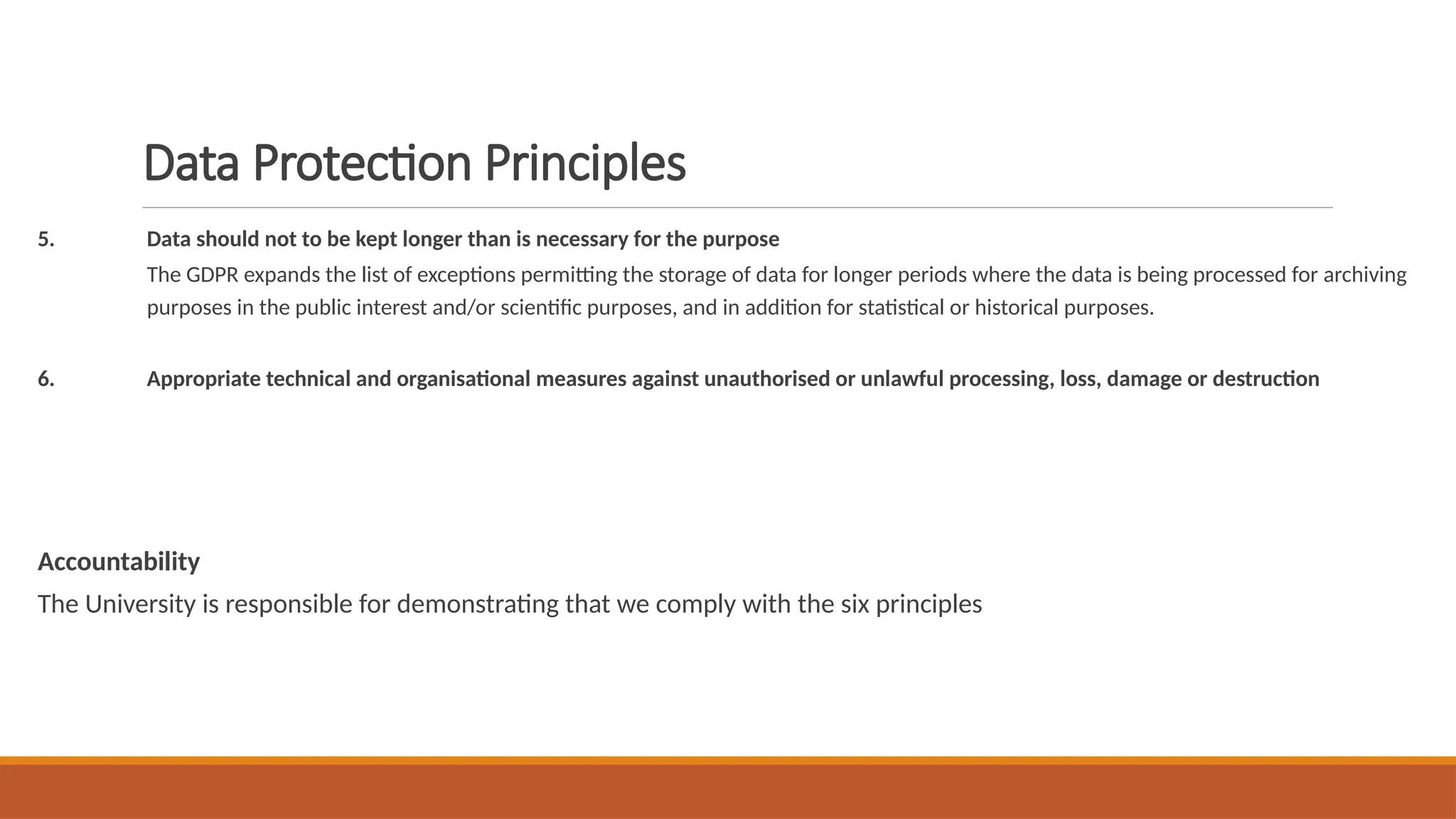 Data Protection Principles
5. Data should not to be kept longer than is necessary for the purpose
The GDPR expands the list of exceptions permitting the storage of data for longer periods where the data is being processed for archiving
purposes in the public interest and/or scientific purposes, and in addition for statistical or historical purposes.
6. Appropriate technical and organisational measures against unauthorised or unlawful processing, loss, damage or destruction
Accountability
The University is responsible for demonstrating that we comply with the six principles
 
