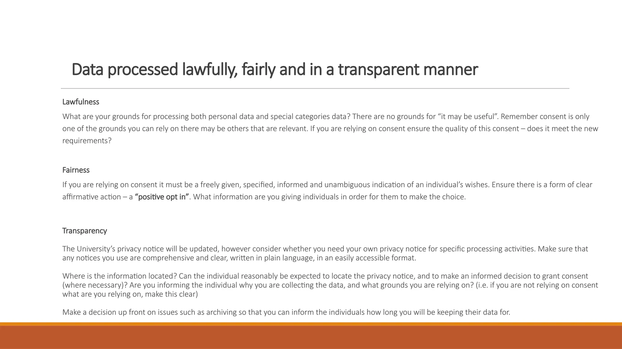 Data processed lawfully, fairly and in a transparent manner
Lawfulness
What are your grounds for processing both personal data and special categories data? There are no grounds for “it may be useful”. Remember consent is only
one of the grounds you can rely on there may be others that are relevant. If you are relying on consent ensure the quality of this consent – does it meet the new
requirements?
Fairness
If you are relying on consent it must be a freely given, specified, informed and unambiguous indication of an individual’s wishes. Ensure there is a form of clear
affirmative action – a “positive opt in”. What information are you giving individuals in order for them to make the choice.
Transparency
The University’s privacy notice will be updated, however consider whether you need your own privacy notice for specific processing activities. Make sure that
any notices you use are comprehensive and clear, written in plain language, in an easily accessible format.
Where is the information located? Can the individual reasonably be expected to locate the privacy notice, and to make an informed decision to grant consent
(where necessary)? Are you informing the individual why you are collecting the data, and what grounds you are relying on? (i.e. if you are not relying on consent
what are you relying on, make this clear)
Make a decision up front on issues such as archiving so that you can inform the individuals how long you will be keeping their data for.
 