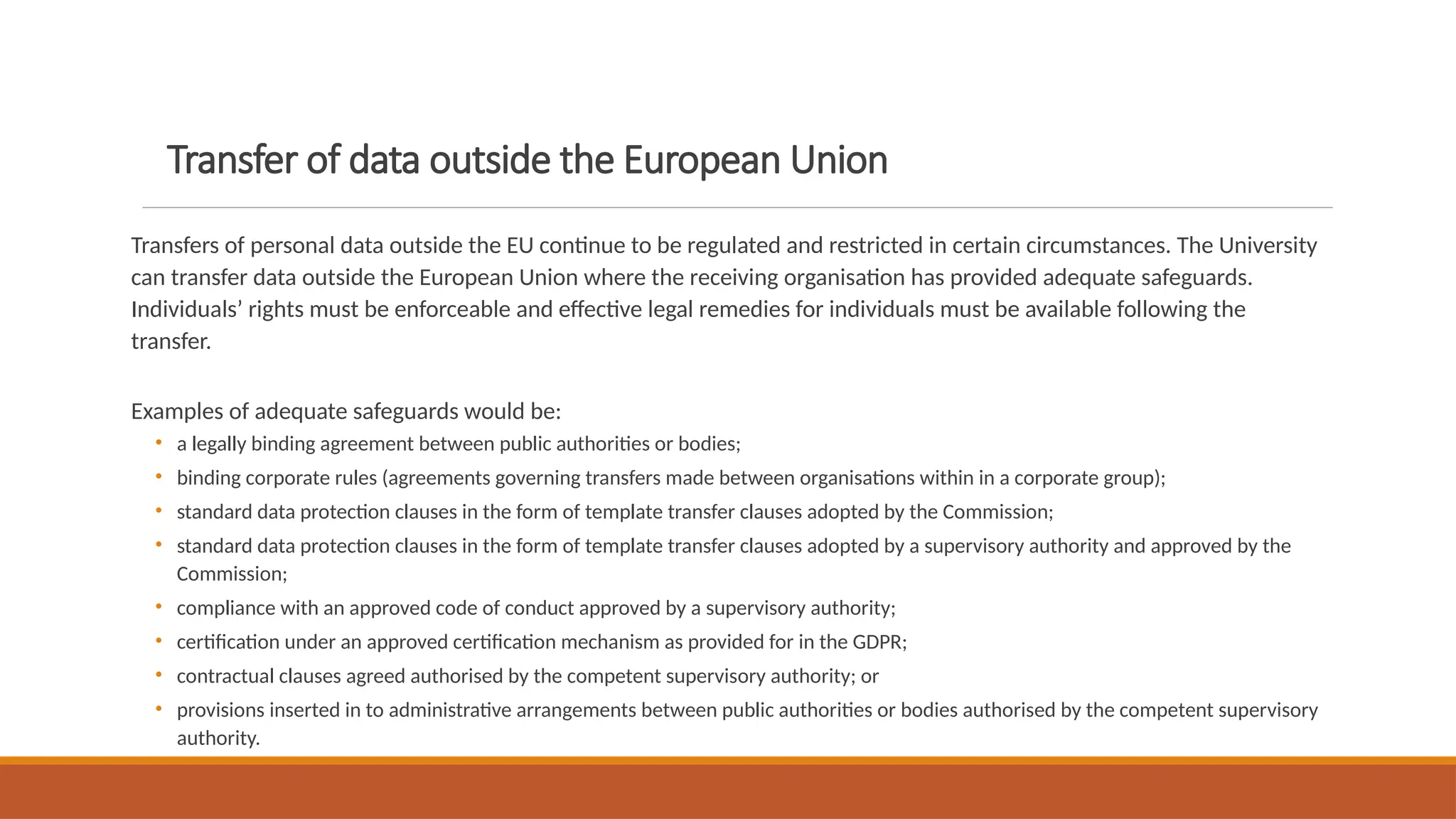 Transfer of data outside the European Union
Transfers of personal data outside the EU continue to be regulated and restricted in certain circumstances. The University
can transfer data outside the European Union where the receiving organisation has provided adequate safeguards.
Individuals’ rights must be enforceable and effective legal remedies for individuals must be available following the
transfer.
Examples of adequate safeguards would be:
• a legally binding agreement between public authorities or bodies;
• binding corporate rules (agreements governing transfers made between organisations within in a corporate group);
• standard data protection clauses in the form of template transfer clauses adopted by the Commission;
• standard data protection clauses in the form of template transfer clauses adopted by a supervisory authority and approved by the
Commission;
• compliance with an approved code of conduct approved by a supervisory authority;
• certification under an approved certification mechanism as provided for in the GDPR;
• contractual clauses agreed authorised by the competent supervisory authority; or
• provisions inserted in to administrative arrangements between public authorities or bodies authorised by the competent supervisory
authority.
 
