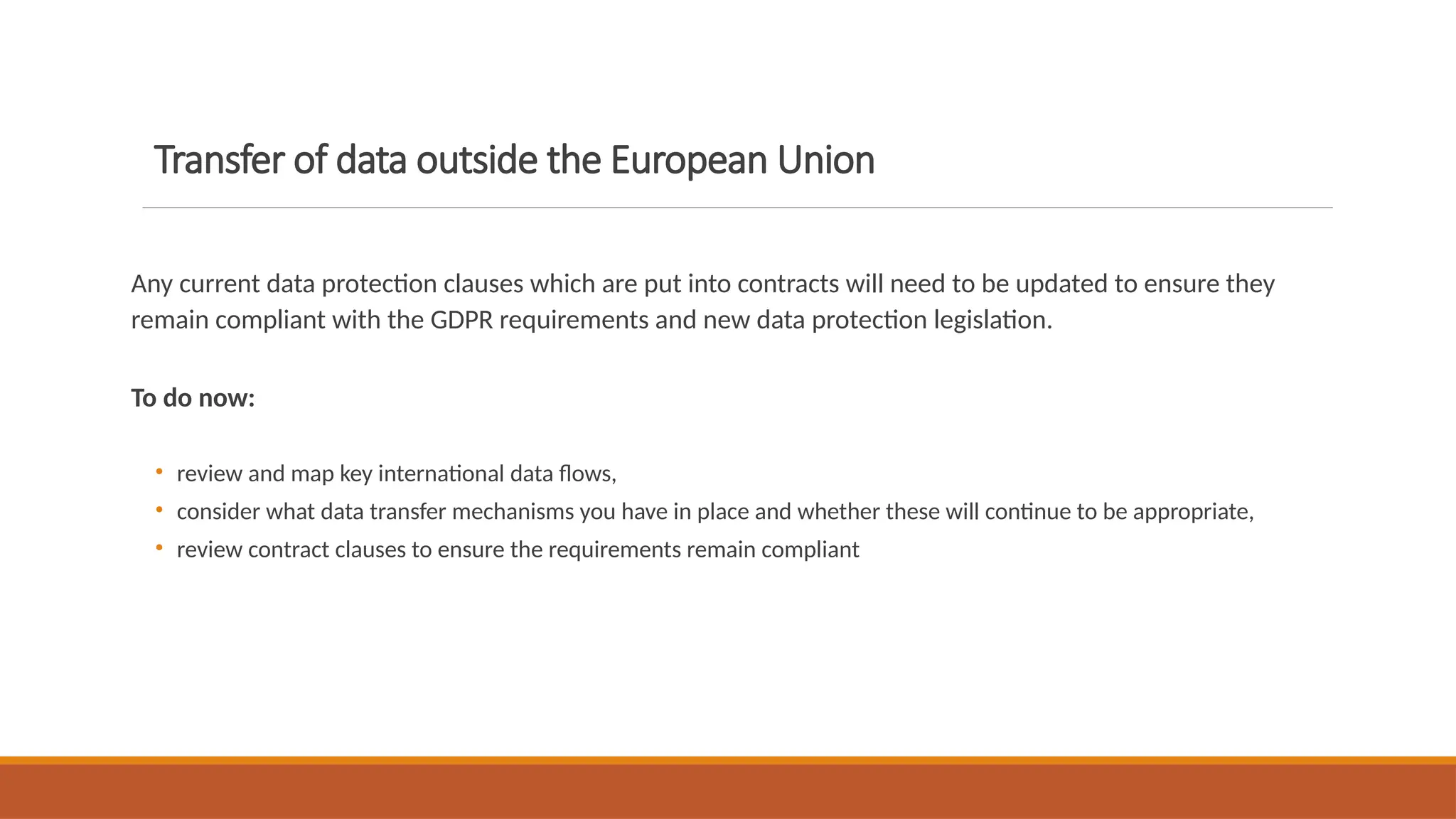 Transfer of data outside the European Union
Any current data protection clauses which are put into contracts will need to be updated to ensure they
remain compliant with the GDPR requirements and new data protection legislation.
To do now:
• review and map key international data flows,
• consider what data transfer mechanisms you have in place and whether these will continue to be appropriate,
• review contract clauses to ensure the requirements remain compliant
 