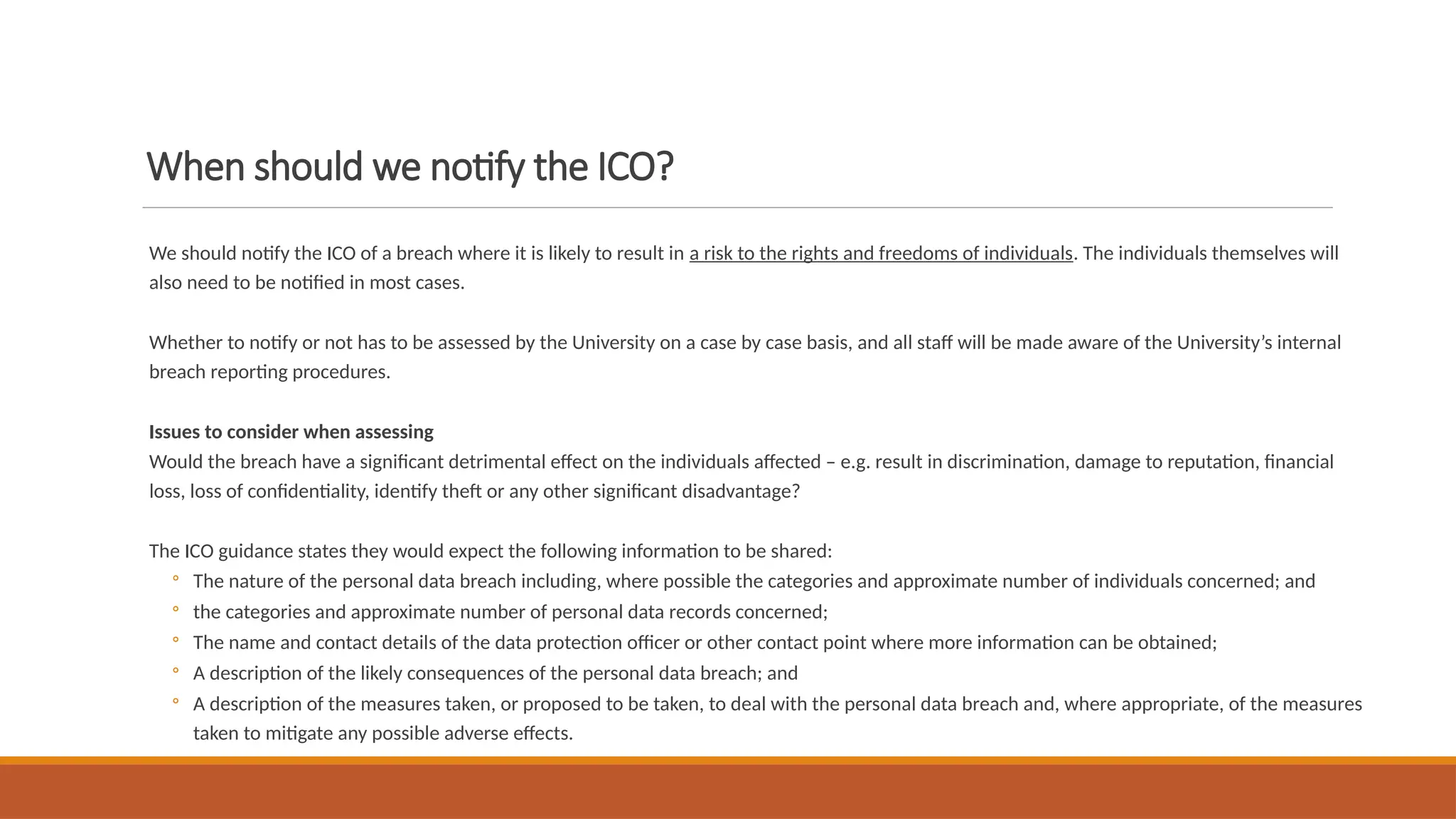 When should we notify the ICO?
We should notify the ICO of a breach where it is likely to result in a risk to the rights and freedoms of individuals. The individuals themselves will
also need to be notified in most cases.
Whether to notify or not has to be assessed by the University on a case by case basis, and all staff will be made aware of the University’s internal
breach reporting procedures.
Issues to consider when assessing
Would the breach have a significant detrimental effect on the individuals affected – e.g. result in discrimination, damage to reputation, financial
loss, loss of confidentiality, identify theft or any other significant disadvantage?
The ICO guidance states they would expect the following information to be shared:
◦ The nature of the personal data breach including, where possible the categories and approximate number of individuals concerned; and
◦ the categories and approximate number of personal data records concerned;
◦ The name and contact details of the data protection officer or other contact point where more information can be obtained;
◦ A description of the likely consequences of the personal data breach; and
◦ A description of the measures taken, or proposed to be taken, to deal with the personal data breach and, where appropriate, of the measures
taken to mitigate any possible adverse effects.
 
