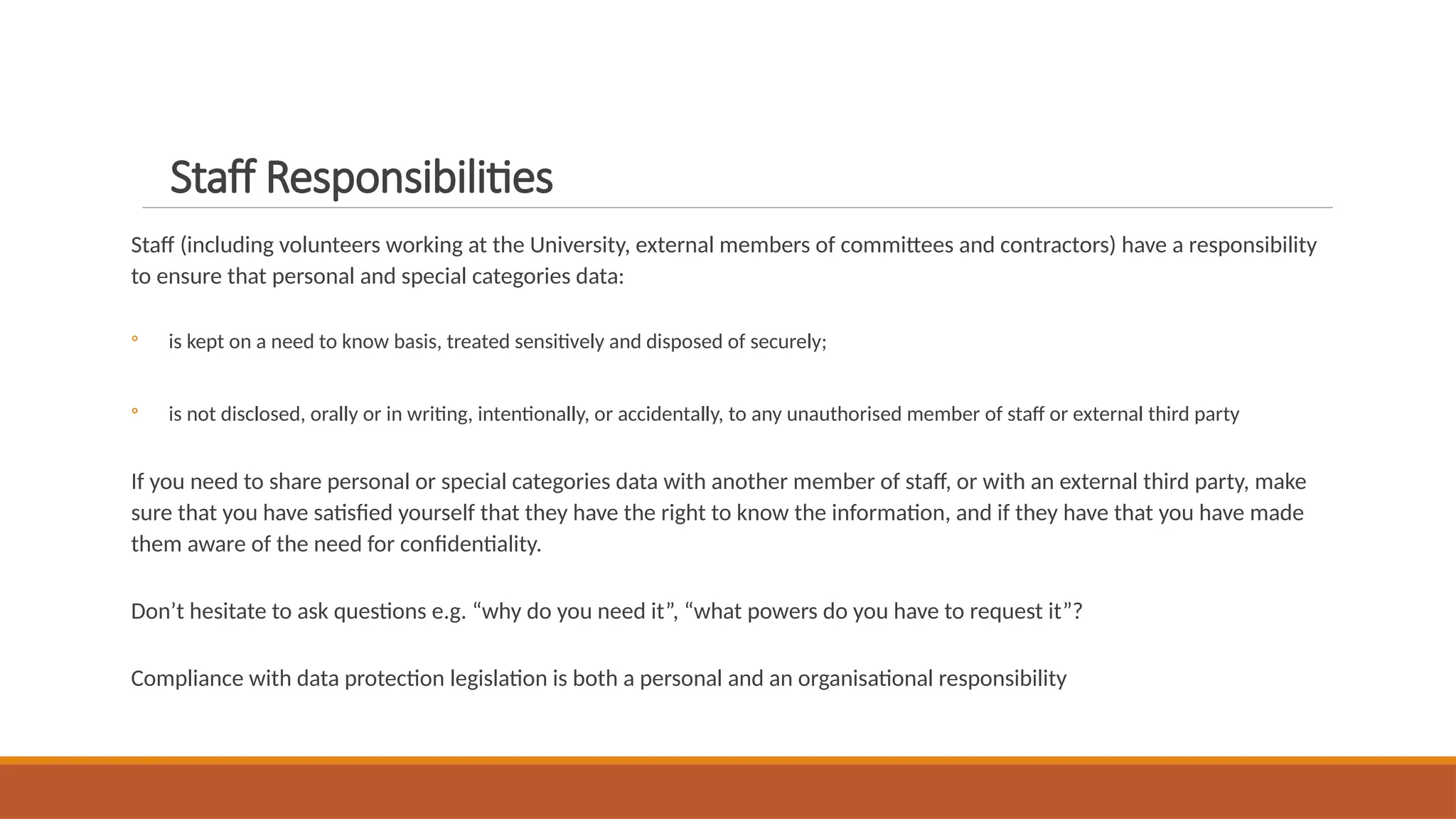 Staff Responsibilities
Staff (including volunteers working at the University, external members of committees and contractors) have a responsibility
to ensure that personal and special categories data:
◦ is kept on a need to know basis, treated sensitively and disposed of securely;
◦ is not disclosed, orally or in writing, intentionally, or accidentally, to any unauthorised member of staff or external third party
If you need to share personal or special categories data with another member of staff, or with an external third party, make
sure that you have satisfied yourself that they have the right to know the information, and if they have that you have made
them aware of the need for confidentiality.
Don’t hesitate to ask questions e.g. “why do you need it”, “what powers do you have to request it”?
Compliance with data protection legislation is both a personal and an organisational responsibility
 