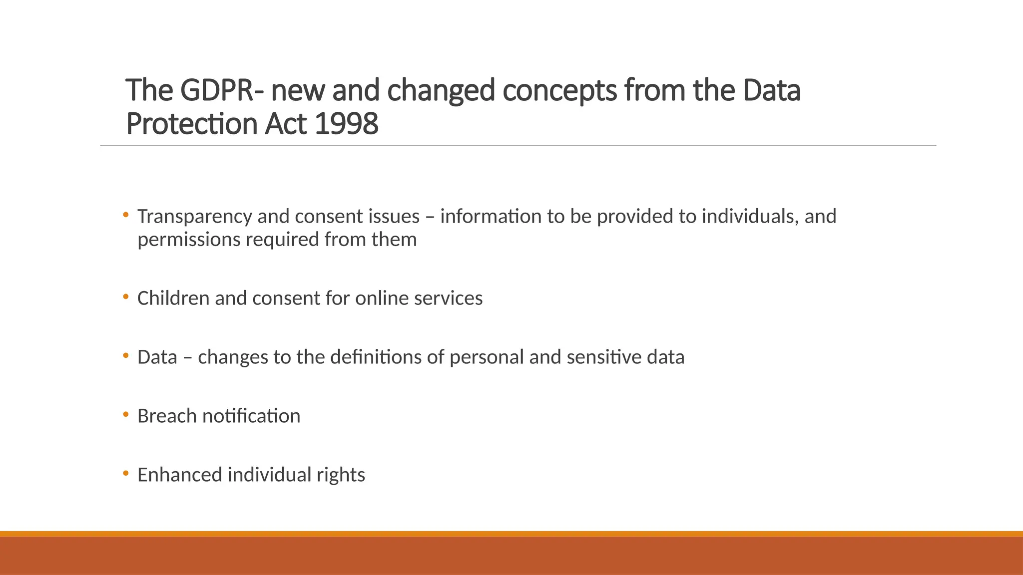 The GDPR- new and changed concepts from the Data
Protection Act 1998
• Transparency and consent issues – information to be provided to individuals, and
permissions required from them
• Children and consent for online services
• Data – changes to the definitions of personal and sensitive data
• Breach notification
• Enhanced individual rights
 