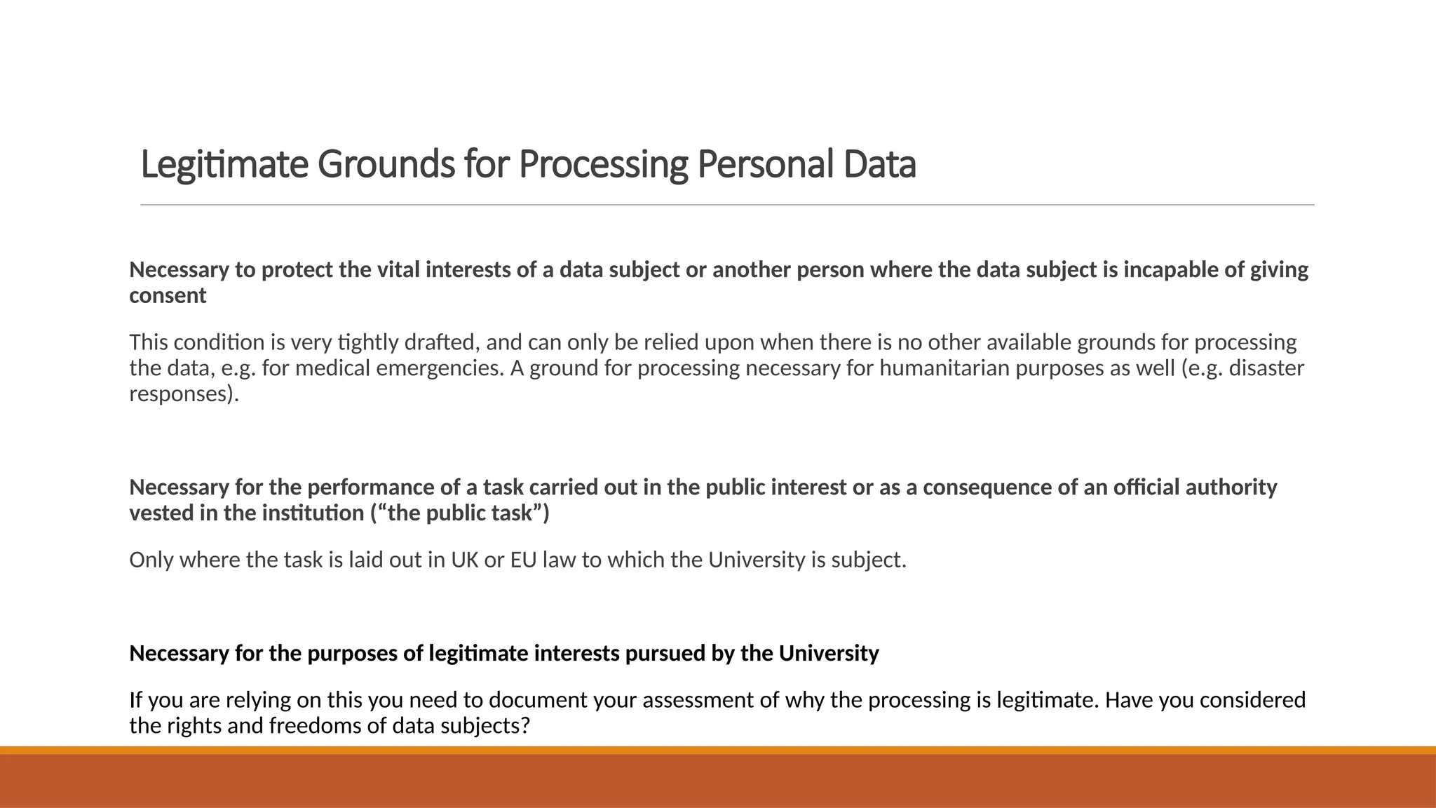 Legitimate Grounds for Processing Personal Data
Necessary to protect the vital interests of a data subject or another person where the data subject is incapable of giving
consent
This condition is very tightly drafted, and can only be relied upon when there is no other available grounds for processing
the data, e.g. for medical emergencies. A ground for processing necessary for humanitarian purposes as well (e.g. disaster
responses).
Necessary for the performance of a task carried out in the public interest or as a consequence of an official authority
vested in the institution (“the public task”)
Only where the task is laid out in UK or EU law to which the University is subject.
Necessary for the purposes of legitimate interests pursued by the University
If you are relying on this you need to document your assessment of why the processing is legitimate. Have you considered
the rights and freedoms of data subjects?
 