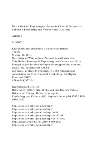 Unit 4 General Psychological Issues in Cultural Perspective
Subunit 4 Personality and Values Across Cultures
Article 3
8-1-2002
Kluckhohn and Strodtbeck's Values Orientation
Theory
Michael D. Hills
University of Wikato, New Zealand, [email protected]
This Online Readings in Psychology and Culture Article is
brought to you for free and open access (provided uses are
educational in nature)by IACCP
and [email protected] Copyright © 2002 International
Association for Cross-Cultural Psychology. All Rights
Reserved. ISBN
978-0-9845627-0-1
Recommended Citation
Hills, M. D. (2002). Kluckhohn and Strodtbeck's Values
Orientation Theory. Online Readings in
Psychology and Culture, 4(4). http://dx.doi.org/10.9707/2307-
0919.1040
http://scholarworks.gvsu.edu/orpc/
http://scholarworks.gvsu.edu/orpc/
http://scholarworks.gvsu.edu/orpc/vol4
http://scholarworks.gvsu.edu/orpc/vol4/iss4
http://scholarworks.gvsu.edu/orpc/vol4/iss4/3
http://dx.doi.org/10.9707/2307-0919.1040
http://scholarworks.gvsu.edu/orpc/
 