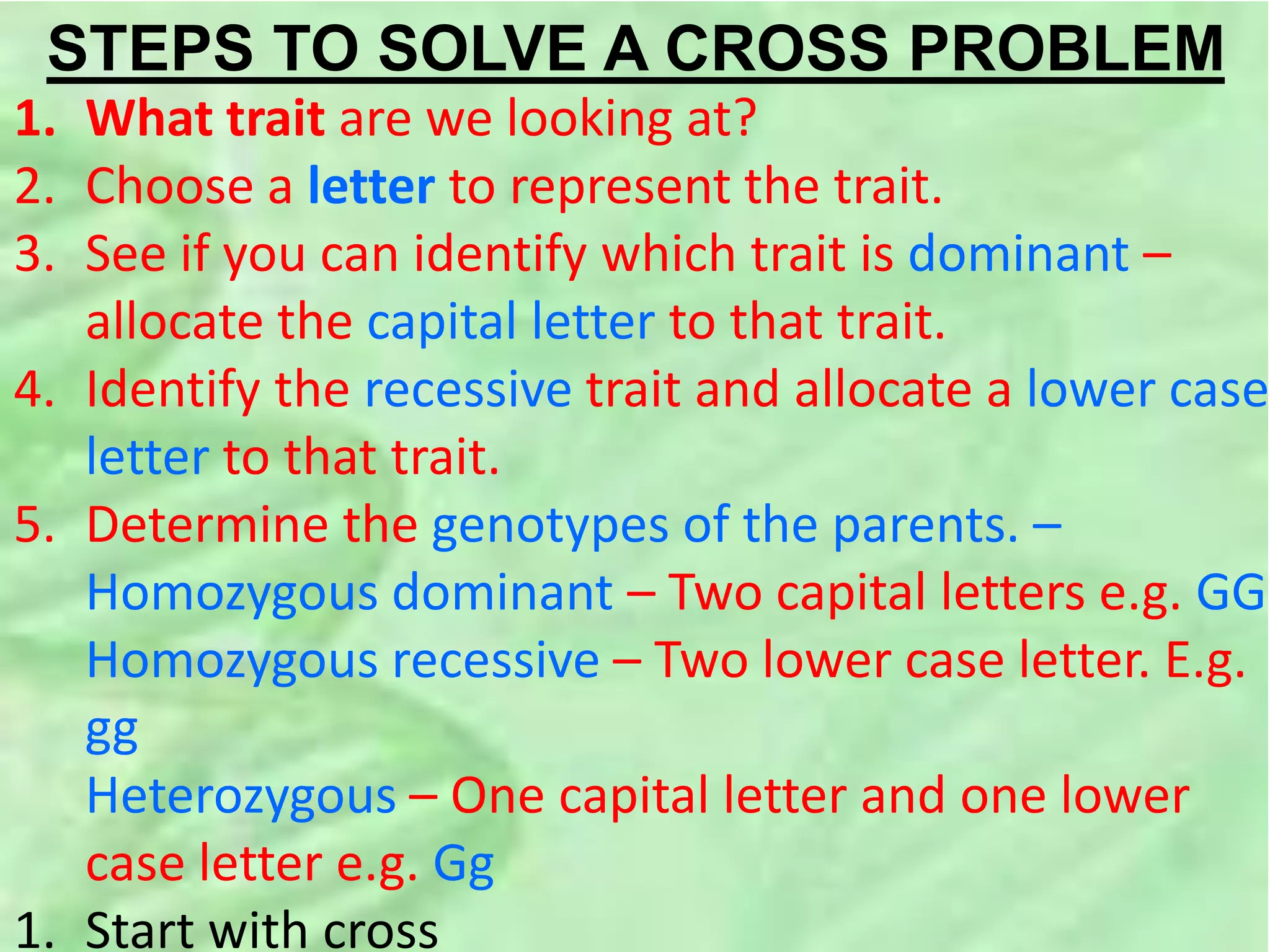 STEPS TO SOLVE A CROSS PROBLEM
1. What trait are we looking at?
2. Choose a letter to represent the trait.
3. See if you can identify which trait is dominant –
allocate the capital letter to that trait.
4. Identify the recessive trait and allocate a lower case
letter to that trait.
5. Determine the genotypes of the parents. –
Homozygous dominant – Two capital letters e.g. GG
Homozygous recessive – Two lower case letter. E.g.
gg
Heterozygous – One capital letter and one lower
case letter e.g. Gg
1. Start with cross
 
