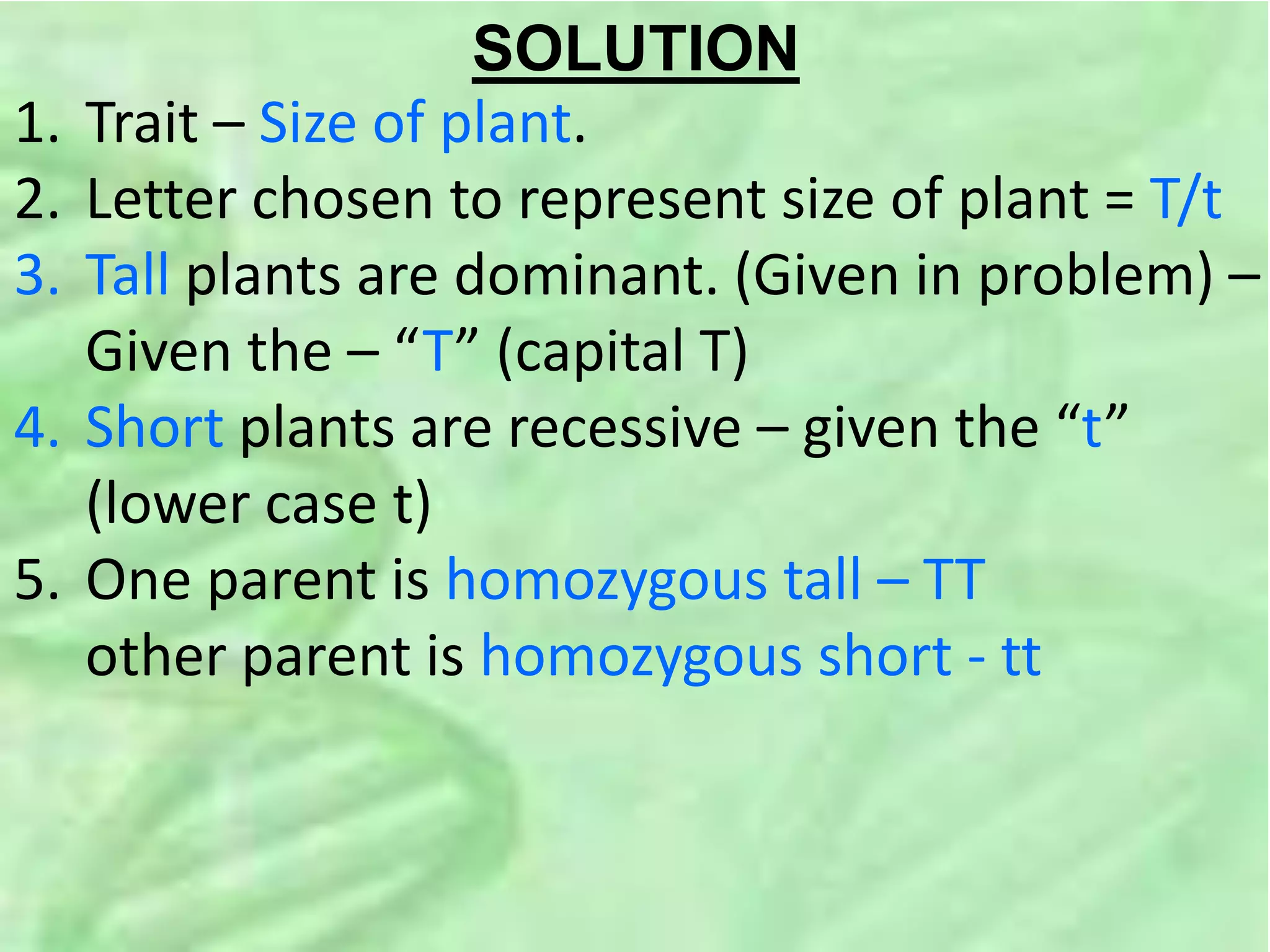 SOLUTION
1. Trait – Size of plant.
2. Letter chosen to represent size of plant = T/t
3. Tall plants are dominant. (Given in problem) –
Given the – “T” (capital T)
4. Short plants are recessive – given the “t”
(lower case t)
5. One parent is homozygous tall – TT
other parent is homozygous short - tt
 
