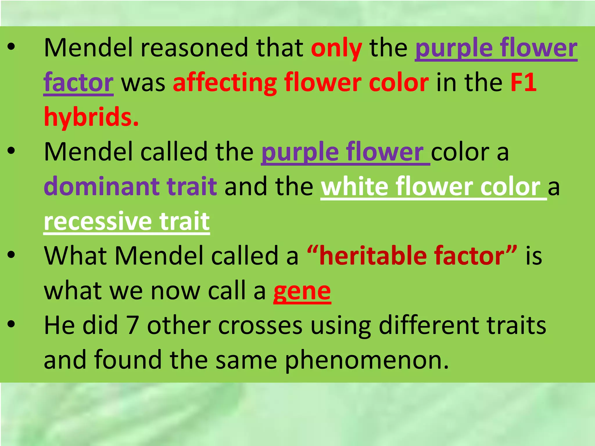 • Mendel reasoned that only the purple flower
factor was affecting flower color in the F1
hybrids.
• Mendel called the purple flower color a
dominant trait and the white flower color a
recessive trait
• What Mendel called a “heritable factor” is
what we now call a gene
• He did 7 other crosses using different traits
and found the same phenomenon.
 
