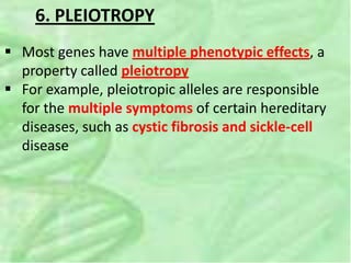 6. PLEIOTROPY
 Most genes have multiple phenotypic effects, a
property called pleiotropy
 For example, pleiotropic alleles are responsible
for the multiple symptoms of certain hereditary
diseases, such as cystic fibrosis and sickle-cell
disease
 