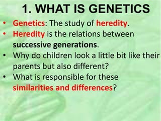 1. WHAT IS GENETICS
• Genetics: The study of heredity.
• Heredity is the relations between
successive generations.
• Why do children look a little bit like their
parents but also different?
• What is responsible for these
similarities and differences?
 