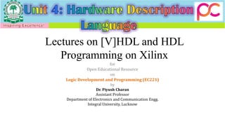 Lectures on [V]HDL and HDL
Programming on Xilinx
for
Open Educational Resource
on
Logic Development and Programming (EC221)
by
Dr. Piyush Charan
Assistant Professor
Department of Electronics and Communication Engg.
Integral University, Lucknow
 