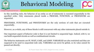 Behavioral Modeling
11/2/2020 Dr. Piyush Charan, Dept. of ECE, Integral University, Lucknow 7
In this modeling style, the behavior of an entity as set of statements is executed sequentially in the
specified order. Only statements placed inside a PROCESS, FUNCTION, or PROCEDURE are
sequential.
PROCESSES, FUNCTIONS, and PROCEDURES are the only sections of code that are executed
sequentially.
However, as a whole, any of these blocks is still concurrent with any other statements placed outside it.
One important aspect of behavior code is that it is not limited to sequential logic. Indeed, with it, we
can build sequential circuits as well as combinational circuits.
The behavior statements are IF, WAIT, CASE, and LOOP. VARIABLES are also restricted and they are
supposed to be used in sequential code only. VARIABLE can never be global, so its value cannot be
passed out directly.
 