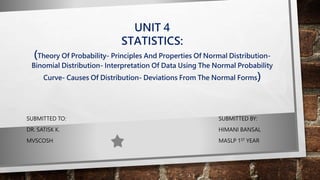 UNIT 4
STATISTICS:
(Theory Of Probability- Principles And Properties Of Normal Distribution-
Binomial Distribution- Interpretation Of Data Using The Normal Probability
Curve- Causes Of Distribution- Deviations From The Normal Forms)
SUBMITTED TO: SUBMITTED BY:
DR. SATISK K. HIMANI BANSAL
MVSCOSH MASLP 1ST YEAR
 