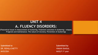 UNIT 4
A. FLUENCY DISORDERS:
(Theoretical issues in measurement of stuttering. Treatment outcomes in stuttering – relapse,
Prognosis and maintenance. The nature of recovery. Prevention of stuttering)
Submitted to Submitted by
DR. ROHILA SHETTY HIMANI BANSAL
MVSCOSH MASLP 1st year
 