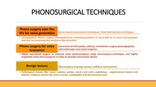 PHONOSURGICAL TECHNIQUES
Nerve muscle innervations techniques, Vocal fold injection techniques
Phono surgery over the
VFs for voice generation
• Laryngoplastic Phono surgery (Thyroplasty) for correcting position of vocal fold as in vocal cord paralysis
and also for correcting the tension of the vocal fold
Correction of cleft palate, cleft lip, orthodontic surgery pharyngoplasty
and endoscopic sino-nasal surgeries
Phono surgery for voice
resonance
• Highly specialized surgery to improve voice (phonosurgery) using microsurgical techniques and highly
magnified views (microsurgery) in order to provide microscopic details
Microsurgery of benign lesions: LASER or Instrumental
Benign lesions
• Pathological lesions like: Vocal nodules, polyps, vocal cord cysts, papillomas, angiomatous lesions and
Reinke's oedema; lesions like sulcus vocalis, Leukoplakia and intramucosal cysts
 