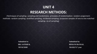 UNIT 4
RESEARCH METHODS:
(Techniques of sampling- sampling and randomness- principles of randomization- random assignment-
methods- random sampling- stratified sampling, incidental sampling- purposive samples of one to one matched
sampling- six of sampling)
Submitted to Submitted by
DR. SATISH K. HIMANI BANSAL
MVSCOSH MASLP 1st year
 