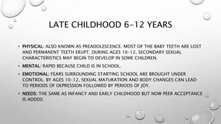 LATE CHILDHOOD 6-12 YEARS
• PHYSICAL: ALSO KNOWN AS PREADOLESCENCE. MOST OF THE BABY TEETH ARE LOST
AND PERMANENT TEETH ERUPT. DURING AGES 10-12, SECONDARY SEXUAL
CHARACTERISTICS MAY BEGIN TO DEVELOP IN SOME CHILDREN.
• MENTAL: RAPID BECAUSE CHILD IS IN SCHOOL.
• EMOTIONAL: FEARS SURROUNDING STARTING SCHOOL ARE BROUGHT UNDER
CONTROL. BY AGES 10-12, SEXUAL MATURATION AND BODY CHANGES CAN LEAD
TO PERIODS OF DEPRESSION FOLLOWED BY PERIODS OF JOY.
• NEEDS: THE SAME AS INFANCY AND EARLY CHILDHOOD BUT NOW PEER ACCEPTANCE
IS ADDED.
 