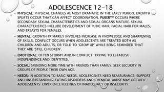 ADOLESCENCE 12-18
• PHYSICAL: PHYSICAL CHANGES AE MOST DRAMATIC IN THE EARLY PERIOD. GROWTH
SPURTS OCCUR THAT CAN AFFECT COORDINATION. PUBERTY OCCURS WHERE
SECONDARY SEXUAL CHARACTERISTICS AND SEXUAL ORGANS MATURE. SEXUAL
CHARACTERISTICS INCLUDE DEVELOPMENT OF PUBIC HAIR, FACIAL HAIR FOR MALES,
AND BREASTS FOR FEMALES.
• MENTAL: GROWTH PRIMARILY INVOLVES INCREASE IN KNOWLEDGE AND SHARPENING
OF SKILLS. CONFLICT OCCURS WHEN ADOLESCENTS ARE TREATED BOTH AS
CHILDREN AND ADULTS, OR TOLD TO ‘GROW UP’ WHILE BEING REMINDED THAT
THEY ARE ‘STILL CHILDREN’.
• EMOTIONAL: OFTEN STORMY AND IN CONFLICT. TRYING TO ESTABLISH
INDEPENDENCE AND IDENTITIES.
• SOCIAL: SPENDING MORE TIME WITH FRIENDS THAN FAMILY. SEEK SECURITY IN
GROUPS OF PEOPLE THEIR OWN AGE.
• NEEDS: IN ADDITION TO BASIC NEEDS, ADOLESCENTS NEED REASSURANCE, SUPPORT
AND UNDERSTANDING. EATING DISORDERS AND CHEMICAL ABUSE MAY OCCUR IF
ADOLESCENTS EXPERIENCE FEELINGS OF INADEQUACY OR INSECURITY.
 