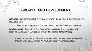 GROWTH AND DEVELOPMENT
• GROWTH – THE MEASURABLE PHYSICAL CHANGES THAT OCCUR THROUGHOUT A
PERSON’S LIFE.
EXAMPLES: HEIGHT, WEIGHT, BODY SHAPE, DENTAL STRUCTURE (TEETH)
• DEVELOPMENT – REFERS TO THE CHANGES IN INTELLECTUAL, MENTAL AND
EMOTIONAL SKILLS THAT OCCUR OVER TIME. THINK, MATURATION.
A HEALTH CARE WORKER MUST BE AWARE OF THE VARIOUS LIFE STAGES
AND OF INDIVIDUAL NEEDS TO PROVIDE QUALITY HEALTH CARE.
 
