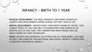 INFANCY – BIRTH TO 1 YEAR
• PHYSICAL DEVELOPMENT: THE MOST DRAMATIC AND RAPID CHANGES IN
GROWTH AND DEVELOPMENT HAPPEN DURING THE FIRST YEAR OF LIFE.
• MENTAL DEVELOPMENT: INFANTS MAKE THEIR NEEDS KNOWN BY CRYING. THEY
CANNOT SPEAK YET, BUT ARE ABLE TO UNDERSTAND SOME WORDS BY SIX
MONTHS OLD. BY ONE YEAR, THEY UNDERSTAND MANY WORDS AND USE
SINGLE WORDS IN THEIR VOCABULARY.
• NEEDS: INFANTS ARE DEPENDENT ON OTHERS FOR ALL THEIR NEEDS. LOVE AND
SECURITY ARE ESSENTIAL FOR EMOTIONAL AND SOCIAL GROWTH. STIMULATION
IS ESSENTIAL FOR MENTAL GROWTH.
 