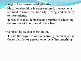  Rogers: Learner-centered education.
- Education should be learner-centered, the teacher is
  required to have trust, sincerity, prizing, and empathy
  to the students.
- He argues that students become capable of educating
  themselves without the aid of teachers.

 Combs: The teacher as facilitator.
- He uses the cognitive view of learning that behavior is
  the result of one’s perception or belief in something.
 