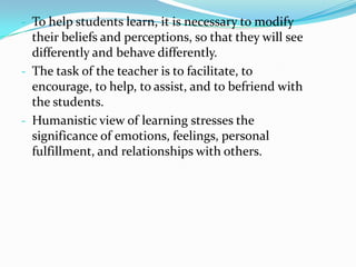 - To help students learn, it is necessary to modify
  their beliefs and perceptions, so that they will see
  differently and behave differently.
- The task of the teacher is to facilitate, to
  encourage, to help, to assist, and to befriend with
  the students.
- Humanistic view of learning stresses the
  significance of emotions, feelings, personal
  fulfillment, and relationships with others.
 