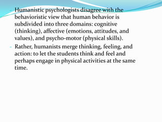 - Humanistic psychologists disagree with the
  behavioristic view that human behavior is
  subdivided into three domains: cognitive
  (thinking), affective (emotions, attitudes, and
  values), and psycho-motor (physical skills).
- Rather, humanists merge thinking, feeling, and
  action: to let the students think and feel and
  perhaps engage in physical activities at the same
  time.
 